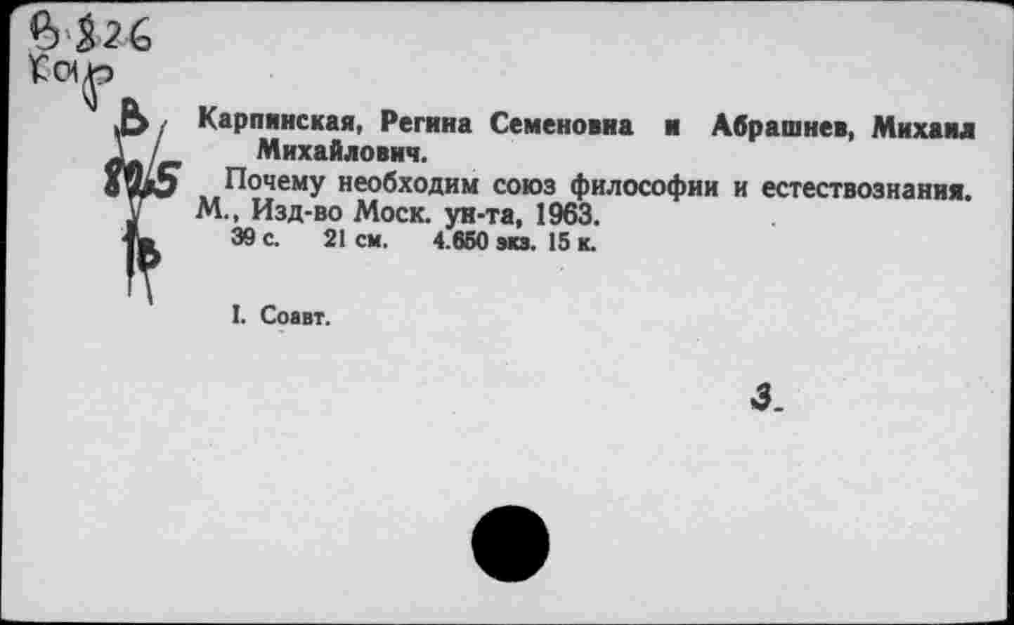 ﻿Карпинская, Регина Семеновна и Абрашнев, Михаил Михайлович.
Почему необходим союз философии и естествознания. М., Изд-во Моск, ун-та, 1963.
39 с. 21 см. 4.650 экз. 15 к.
I. Соавт.
3.